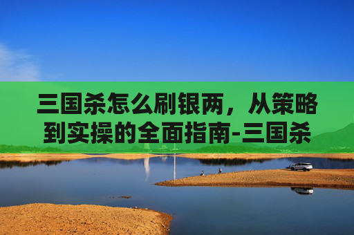 三国杀怎么刷银两，从策略到实操的全面指南-三国杀银两有什么用