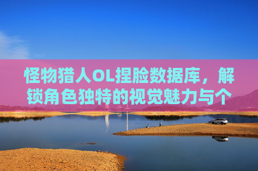 怪物猎人OL捏脸数据库，解锁角色独特的视觉魅力与个性化体验-怪物猎人ol捏脸数据库官网