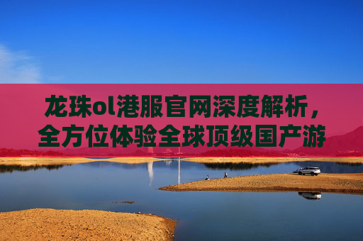 龙珠ol港服官网深度解析，全方位体验全球顶级国产游戏的核心魅力-龙珠ol港服官网下载