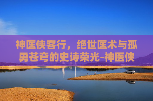 神医侠客行，绝世医术与孤勇苍穹的史诗荣光-神医侠客行敖小龙