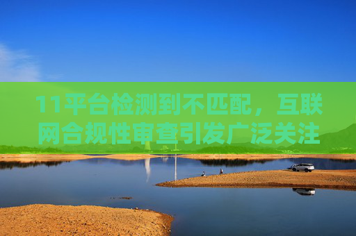 11平台检测到不匹配,互联网合规性审查引发广泛关注-11平台检测到不匹配数据异常 11平台检测到不匹配,互联网合规性审查引发广泛关注-11平台检测到不匹配数据异常