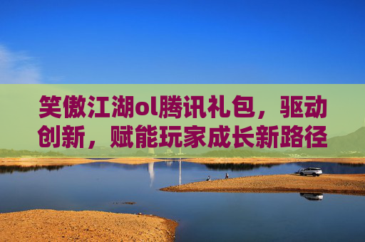 笑傲江湖ol腾讯礼包，驱动创新，赋能玩家成长新路径-笑傲江湖ol腾讯礼包怎么领