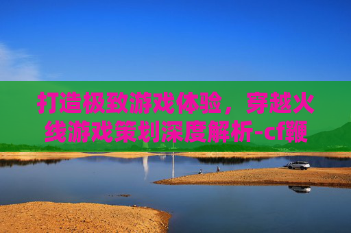 打造极致游戏体验，穿越火线游戏策划深度解析-cf鞭子