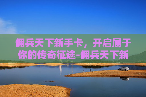 佣兵天下新手卡，开启属于你的传奇征途-佣兵天下新手卡怎么用