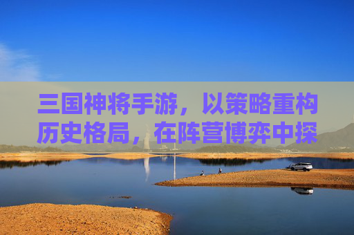三国神将手游，以策略重构历史格局，在阵营博弈中探寻游戏魅力-三国神将手游官网