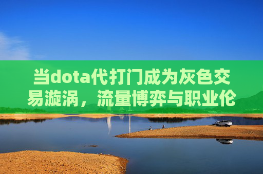 当dota代打门成为灰色交易漩涡，流量博弈与职业伦理的双重迷思-DOTA打一动物