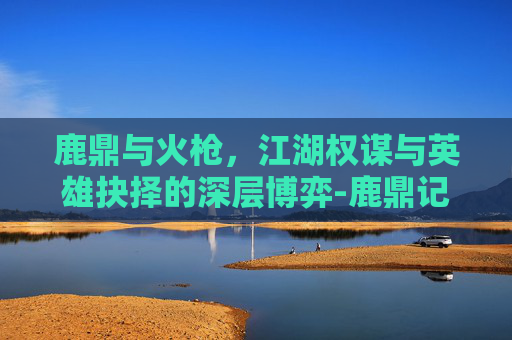 鹿鼎与火枪，江湖权谋与英雄抉择的深层博弈-鹿鼎记火枪手技能怎么点