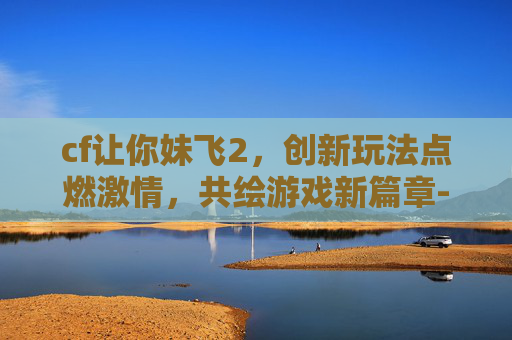 cf让你妹飞2，创新玩法点燃激情，共绘游戏新篇章-cf让你妹飞3