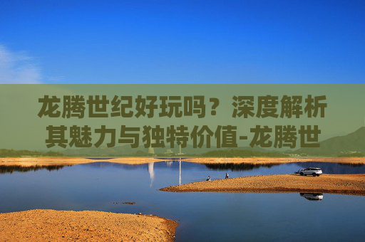 龙腾世纪好玩吗？深度解析其魅力与独特价值-龙腾世纪好玩吗值得玩吗