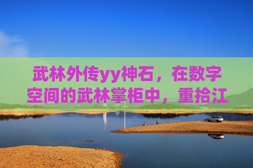 武林外传yy神石,在数字空间的武林掌柜中,重拾江湖博弈的智慧与温度-武林外传yy神石哪里领 武林外传yy神石,在数字空间的武林掌柜中,重拾江湖博弈的智慧与温度-武林外传yy神石哪里领