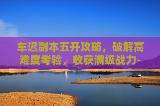 车迟副本五开攻略,破解高难度考验,收获满级战力-车迟副本攻略大全 车迟副本五开攻略,破解高难度考验,收获满级战力-车迟副本攻略大全