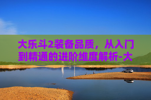 大乐斗2装备品质，从入门到精通的进阶维度解析-大乐斗2装备品质怎么提升