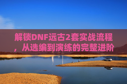 解锁DNF远古2套实战流程,从选编到演练的完整进阶指南-dnf远古2任务流程 解锁DNF远古2套实战流程,从选编到演练的完整进阶指南-dnf远古2任务流程