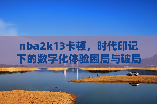 nba2k13卡顿,时代印记下的数字化体验困局与破局思考-nba2k13卡顿怎么办 nba2k13卡顿,时代印记下的数字化体验困局与破局思考-nba2k13卡顿怎么办
