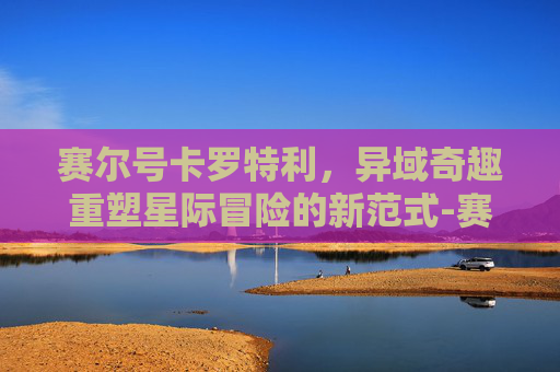赛尔号卡罗特利，异域奇趣重塑星际冒险的新范式-赛尔号卡罗特利技能表