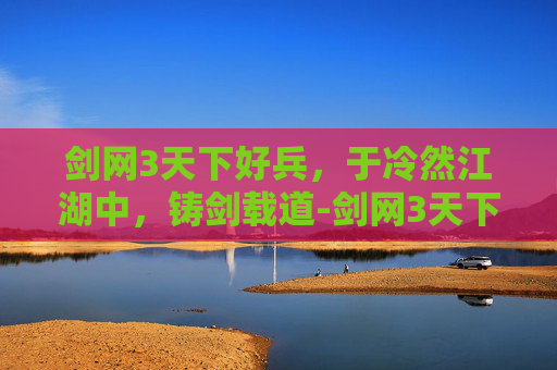剑网3天下好兵,于冷然江湖中,铸剑载道-剑网3天下三智 剑网3天下好兵,于冷然江湖中,铸剑载道-剑网3天下三智