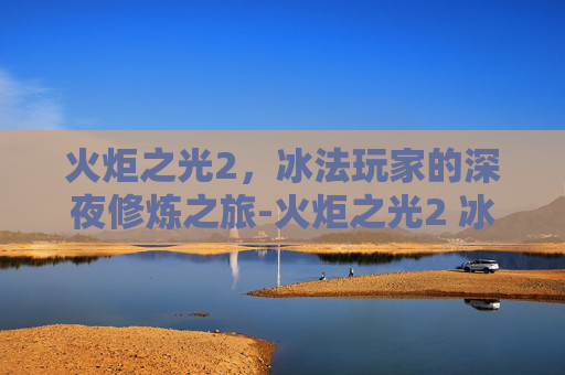 火炬之光2，冰法玩家的深夜修炼之旅-火炬之光2 冰法加点