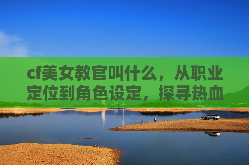 cf美女教官叫什么，从职业定位到角色设定，探寻热血赛场的独特身影-cf美女教官叫什么名字