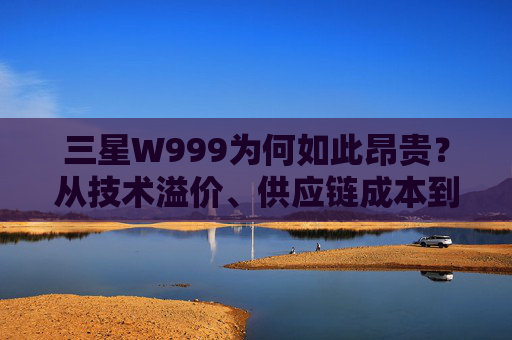 三星W999为何如此昂贵?从技术溢价、供应链成本到消费定位的多重考量-三星w999为什么这么贵啊 三星W999为何如此昂贵?从技术溢价、供应链成本到消费定位的多重考量-三星w999为什么这么贵啊