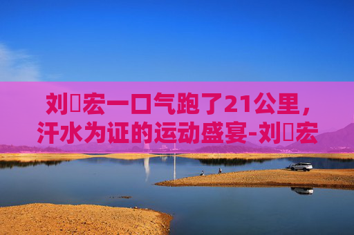 刘畊宏一口气跑了21公里,汗水为证的运动盛宴-刘畊宏跳了10天了一斤都没瘦 刘畊宏一口气跑了21公里,汗水为证的运动盛宴-刘畊宏跳了10天了一斤都没瘦