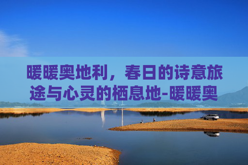 暖暖奥地利，春日的诗意旅途与心灵的栖息地-暖暖奥地利s平民攻略