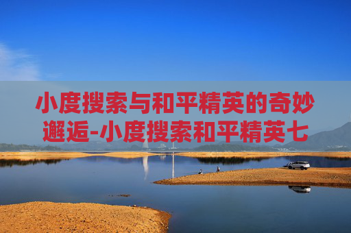 小度搜索与和平精英的奇妙邂逅-小度搜索和平精英七级甲的图片