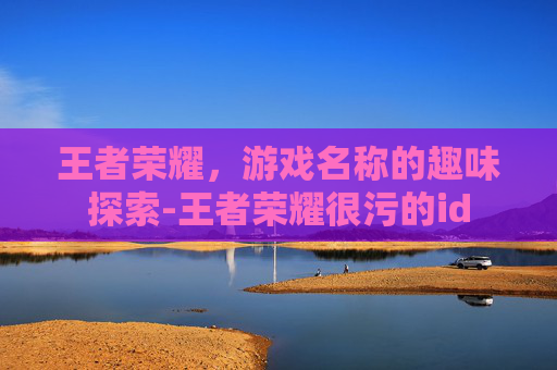 王者荣耀，游戏名称的趣味探索-王者荣耀很污的id