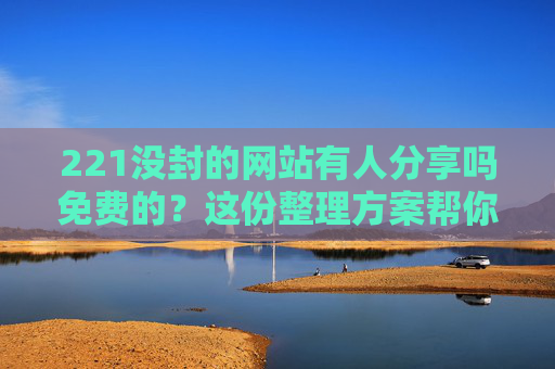221没封的网站有人分享吗免费的？这份整理方案帮你高效获取-2021没封的网站有人分享吗免费的视频