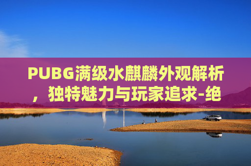 PUBG满级水麒麟外观解析，独特魅力与玩家追求-绝地求生麒麟套