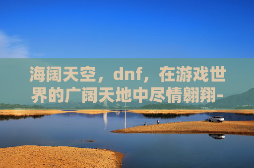 海阔天空,dnf,在游戏世界的广阔天地中尽情翱翔-海阔天空歌词 海阔天空,dnf,在游戏世界的广阔天地中尽情翱翔-海阔天空歌词