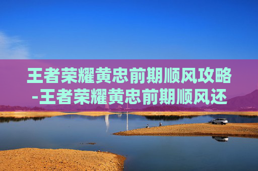 王者荣耀黄忠前期顺风攻略-王者荣耀黄忠前期顺风还是逆风
