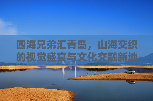 四海兄弟汇青岛，山海交织的视觉盛宴与文化交融新地标-四海兄弟兄弟情故事