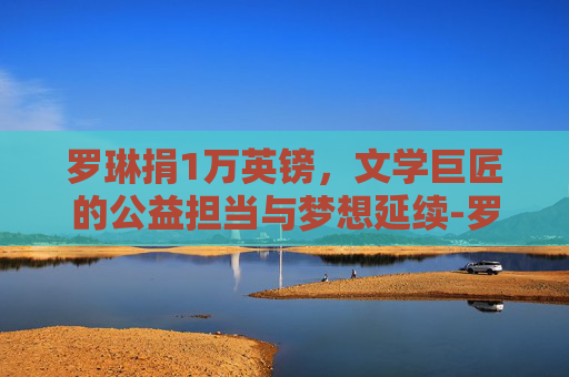 罗琳捐1万英镑，文学巨匠的公益担当与梦想延续-罗琳的财富排名