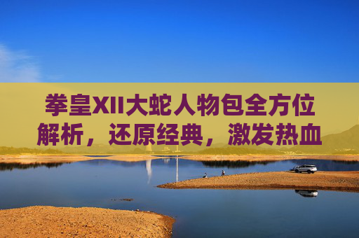 拳皇XII大蛇人物包全方位解析，还原经典，激发热血-拳皇最厉害的人物是大蛇吗