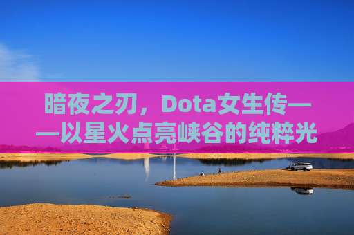 暗夜之刃，Dota女生传——以星火点亮峡谷的纯粹光辉-dota女生传在线阅读