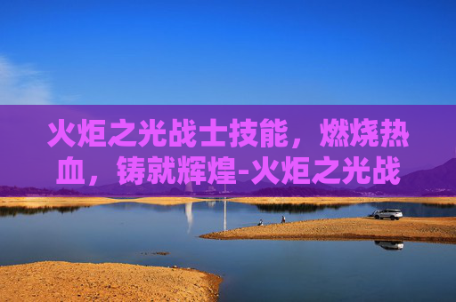 火炬之光战士技能，燃烧热血，铸就辉煌-火炬之光战士技能加点攻略