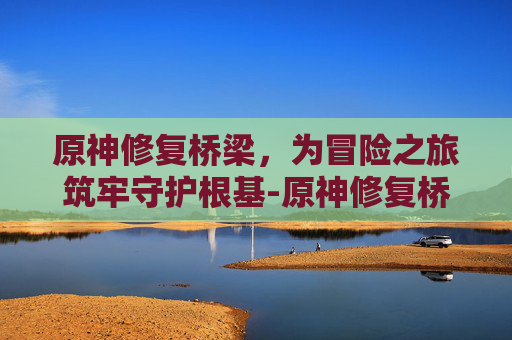 原神修复桥梁，为冒险之旅筑牢守护根基-原神修复桥梁任务怎么做