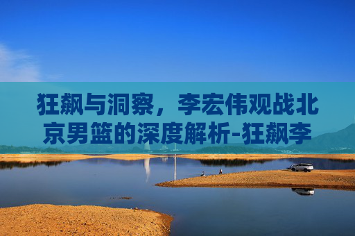 狂飙与洞察，李宏伟观战北京男篮的深度解析-狂飙李宏伟观战北京男篮视频