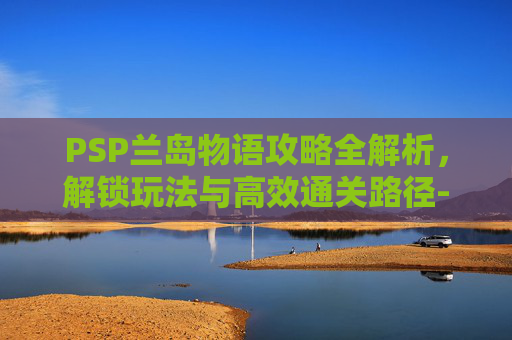 PSP兰岛物语攻略全解析,解锁玩法与高效通关路径-PSP兰岛物语攻略 PSP兰岛物语攻略全解析,解锁玩法与高效通关路径-PSP兰岛物语攻略