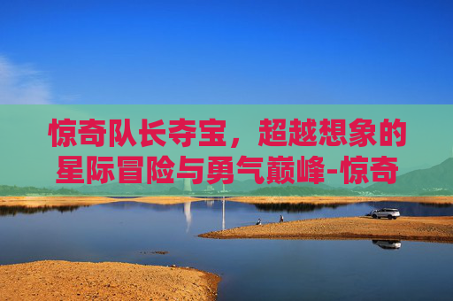 惊奇队长夺宝,超越想象的星际冒险与勇气巅峰-惊奇队长夺宝英雄 惊奇队长夺宝,超越想象的星际冒险与勇气巅峰-惊奇队长夺宝英雄