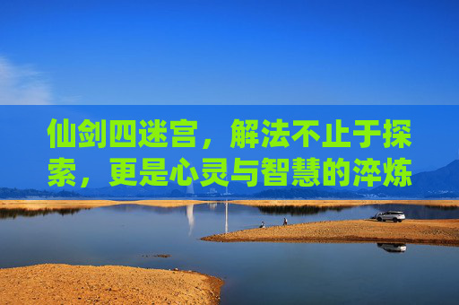 仙剑四迷宫，解法不止于探索，更是心灵与智慧的淬炼-仙剑四迷宫地图攻略