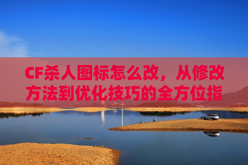 CF杀人图标怎么改，从修改方法到优化技巧的全方位指南-CF击杀图标显示不出来