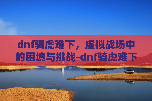 dnf骑虎难下，虚拟战场中的困境与挑战-dnf骑虎难下视频