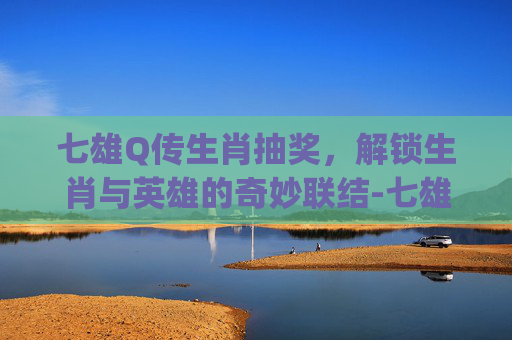 七雄Q传生肖抽奖，解锁生肖与英雄的奇妙联结-七雄q传生肖抽奖马不停蹄