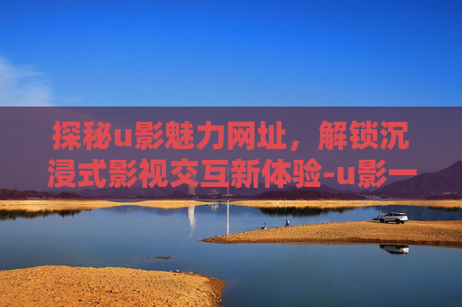 探秘u影魅力网址，解锁沉浸式影视交互新体验-u影一族u魅力在哪里看