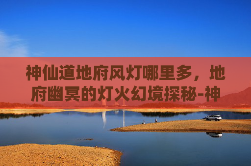 神仙道地府风灯哪里多，地府幽冥的灯火幻境探秘-神仙道地府什么时候开