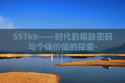 557kk——时代的稀缺密码与个体价值的探索-