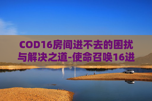 COD16房间进不去的困扰与解决之道-使命召唤16进不去房间 COD16房间进不去的困扰与解决之道-使命召唤16进不去房间