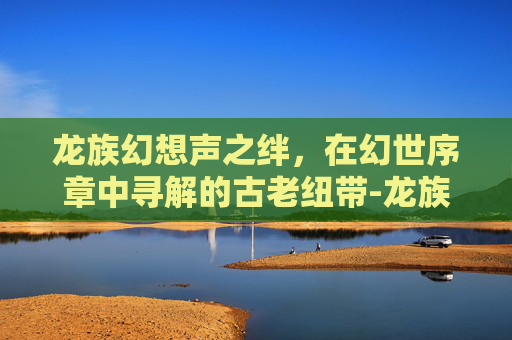 龙族幻想声之绊，在幻世序章中寻解的古老纽带-龙族幻想声之绊异闻