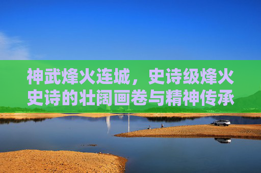 神武烽火连城，史诗级烽火史诗的壮阔画卷与精神传承神武烽火连城，铸就经典史诗的烽火史诗之路与精神星辉-神武烽火连城特技
